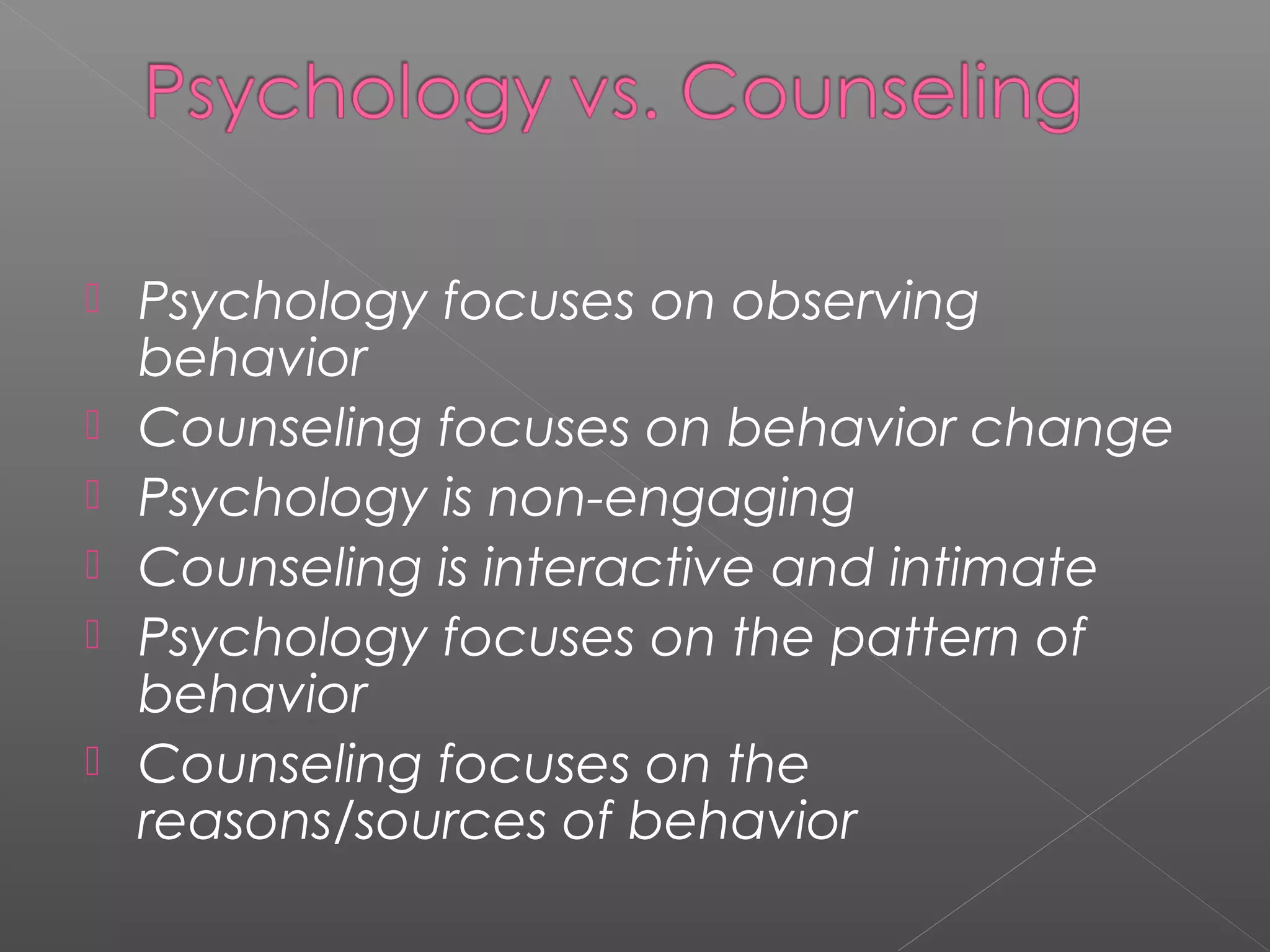    Psychology focuses on observing
    behavior
   Counseling focuses on behavior change
   Psychology is non-engaging
   Counseling is interactive and intimate
   Psychology focuses on the pattern of
    behavior
   Counseling focuses on the
    reasons/sources of behavior
 