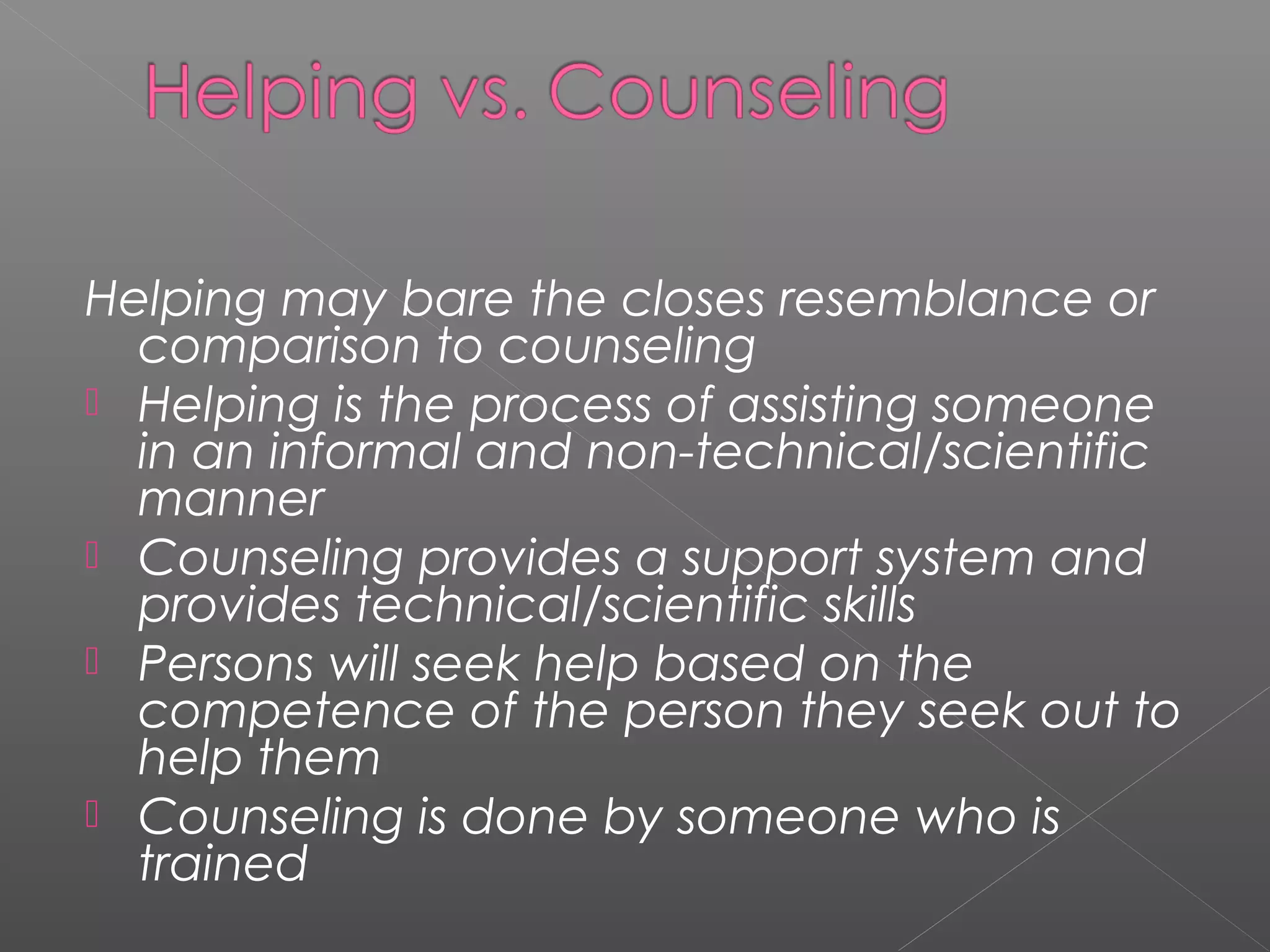 Helping may bare the closes resemblance or
  comparison to counseling
 Helping is the process of assisting someone
  in an informal and non-technical/scientific
  manner
 Counseling provides a support system and
  provides technical/scientific skills
 Persons will seek help based on the
  competence of the person they seek out to
  help them
 Counseling is done by someone who is
  trained
 