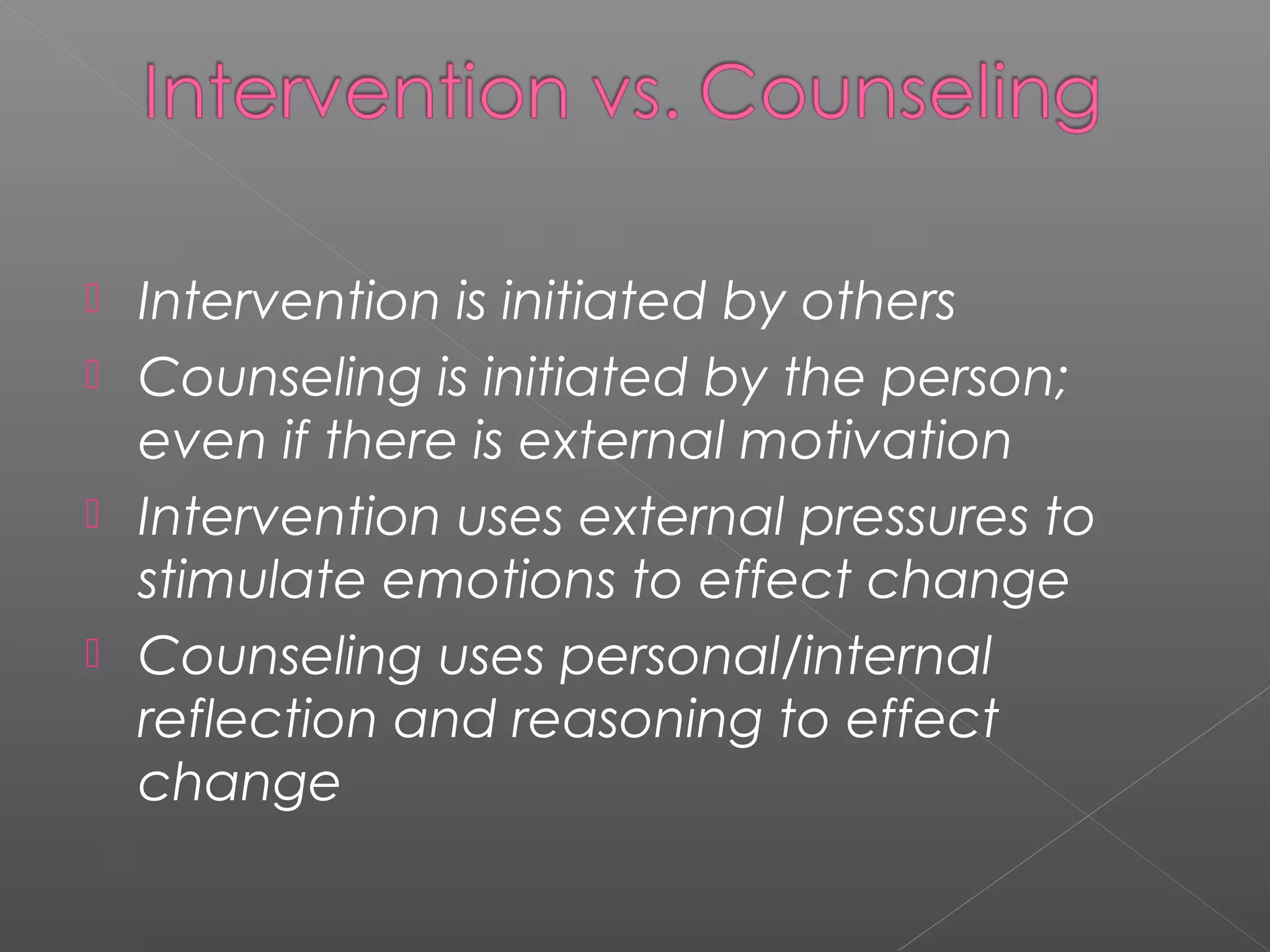  Intervention is initiated by others
 Counseling is initiated by the person;
  even if there is external motivation
 Intervention uses external pressures to
  stimulate emotions to effect change
 Counseling uses personal/internal
  reflection and reasoning to effect
  change
 