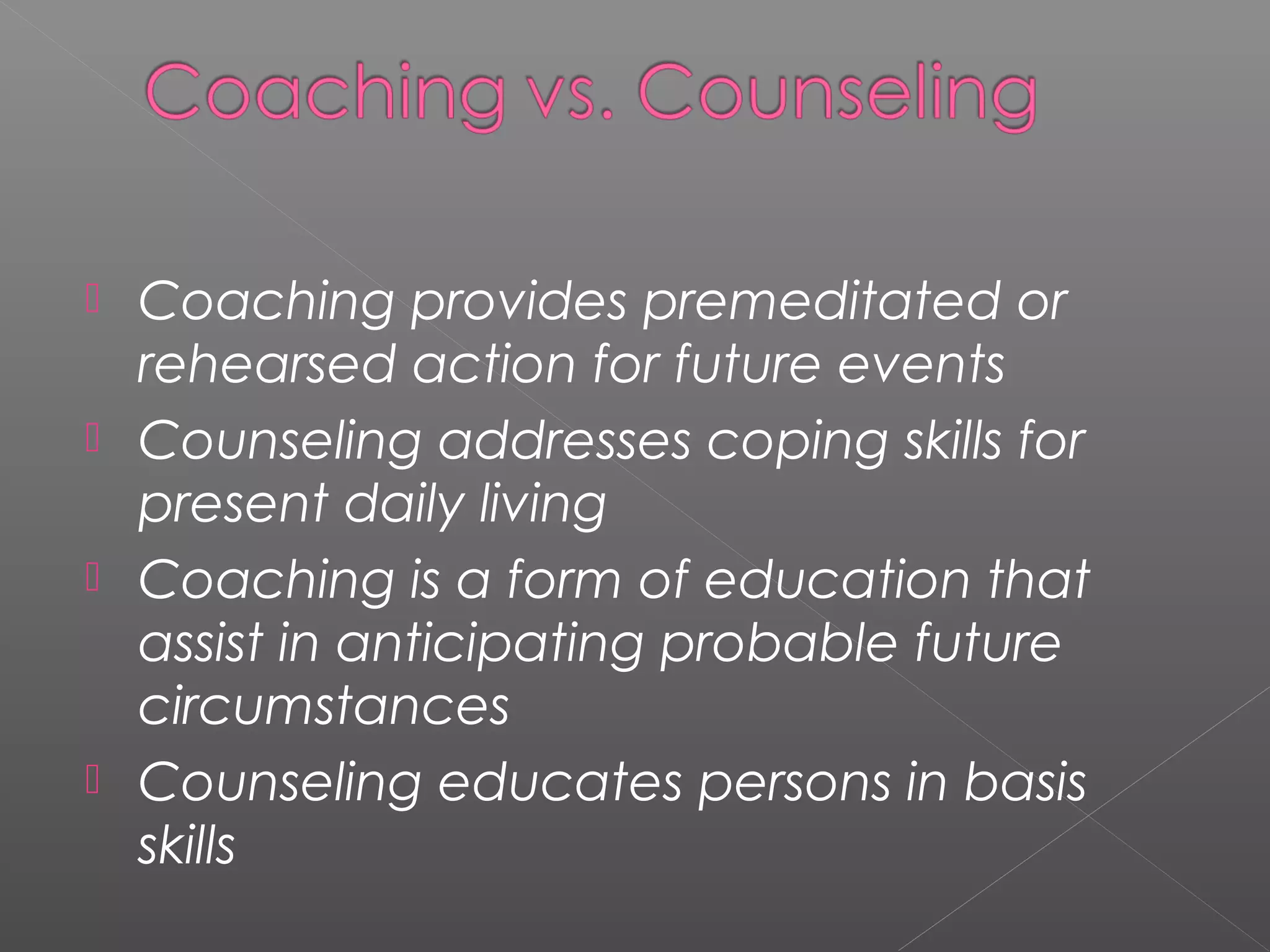  Coaching provides premeditated or
  rehearsed action for future events
 Counseling addresses coping skills for
  present daily living
 Coaching is a form of education that
  assist in anticipating probable future
  circumstances
 Counseling educates persons in basis
  skills
 