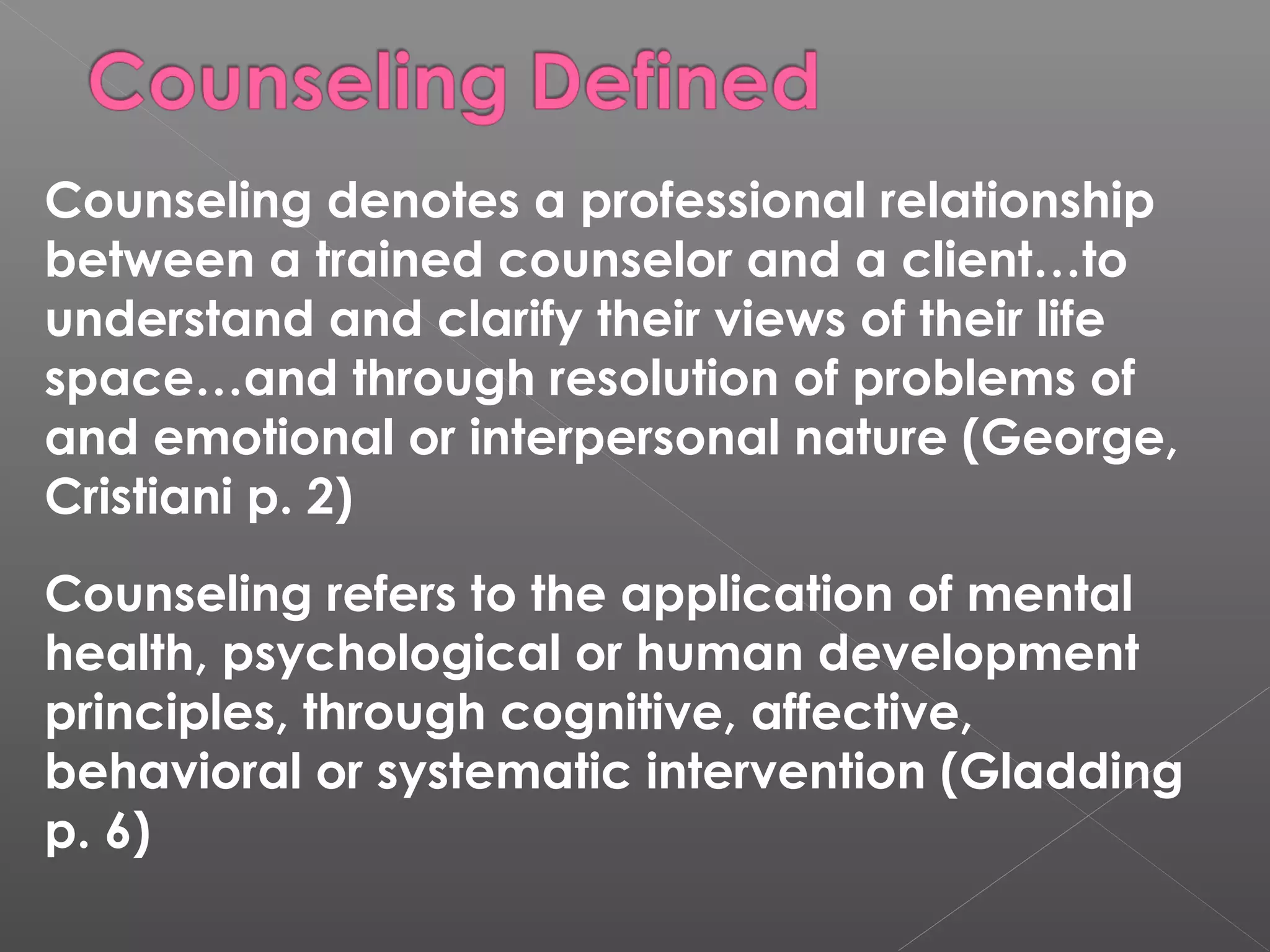 Counseling denotes a professional relationship
between a trained counselor and a client…to
understand and clarify their views of their life
space…and through resolution of problems of
and emotional or interpersonal nature (George,
Cristiani p. 2)
Counseling refers to the application of mental
health, psychological or human development
principles, through cognitive, affective,
behavioral or systematic intervention (Gladding
p. 6)
 
