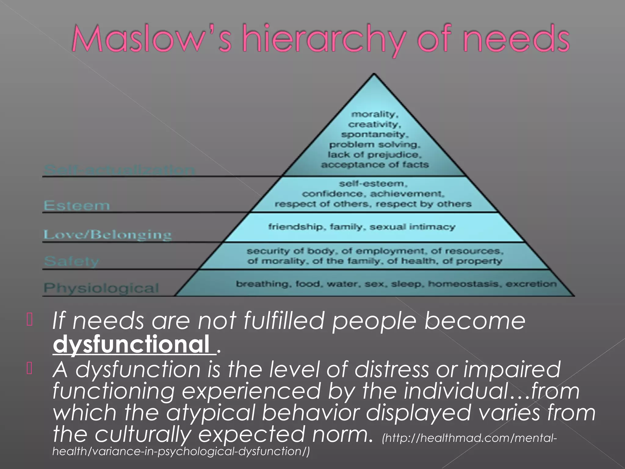    If needs are not fulfilled people become
    dysfunctional .
   A dysfunction is the level of distress or impaired
    functioning experienced by the individual…from
    which the atypical behavior displayed varies from
    the culturally expected norm. (http://healthmad.com/mental-
    health/variance-in-psychological-dysfunction/)
 