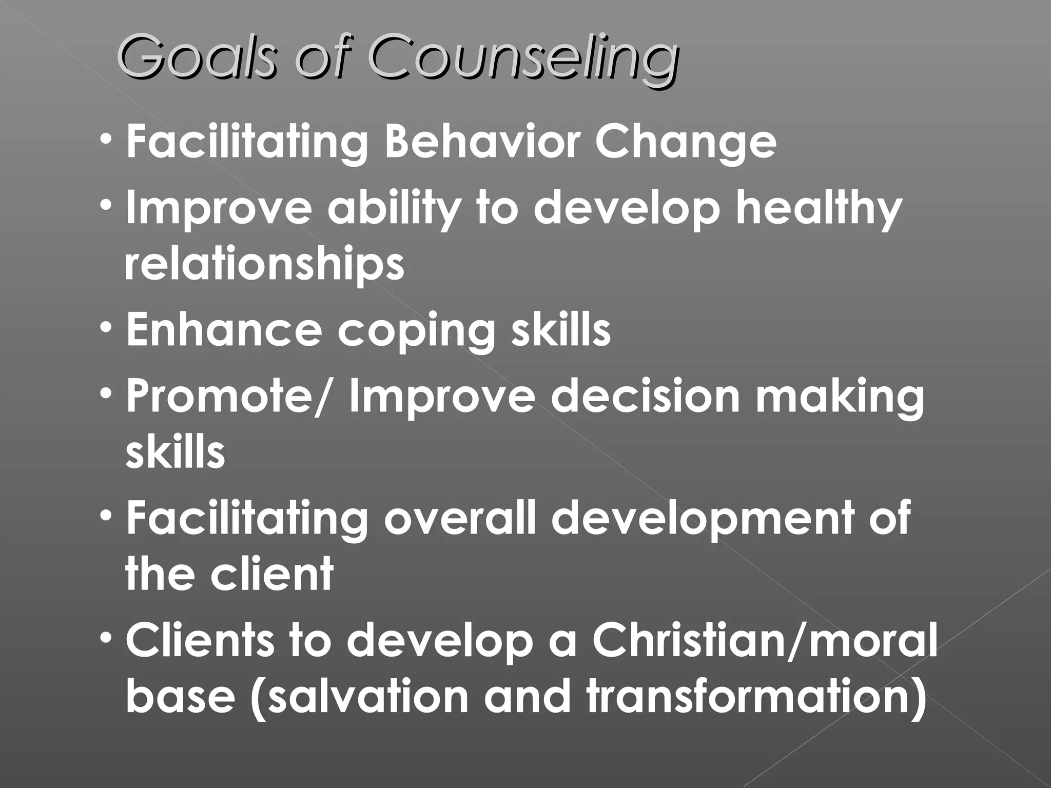 Goals of Counseling
• Facilitating Behavior Change
• Improve ability to develop healthy
  relationships
• Enhance coping skills
• Promote/ Improve decision making
  skills
• Facilitating overall development of
  the client
• Clients to develop a Christian/moral
  base (salvation and transformation)
 