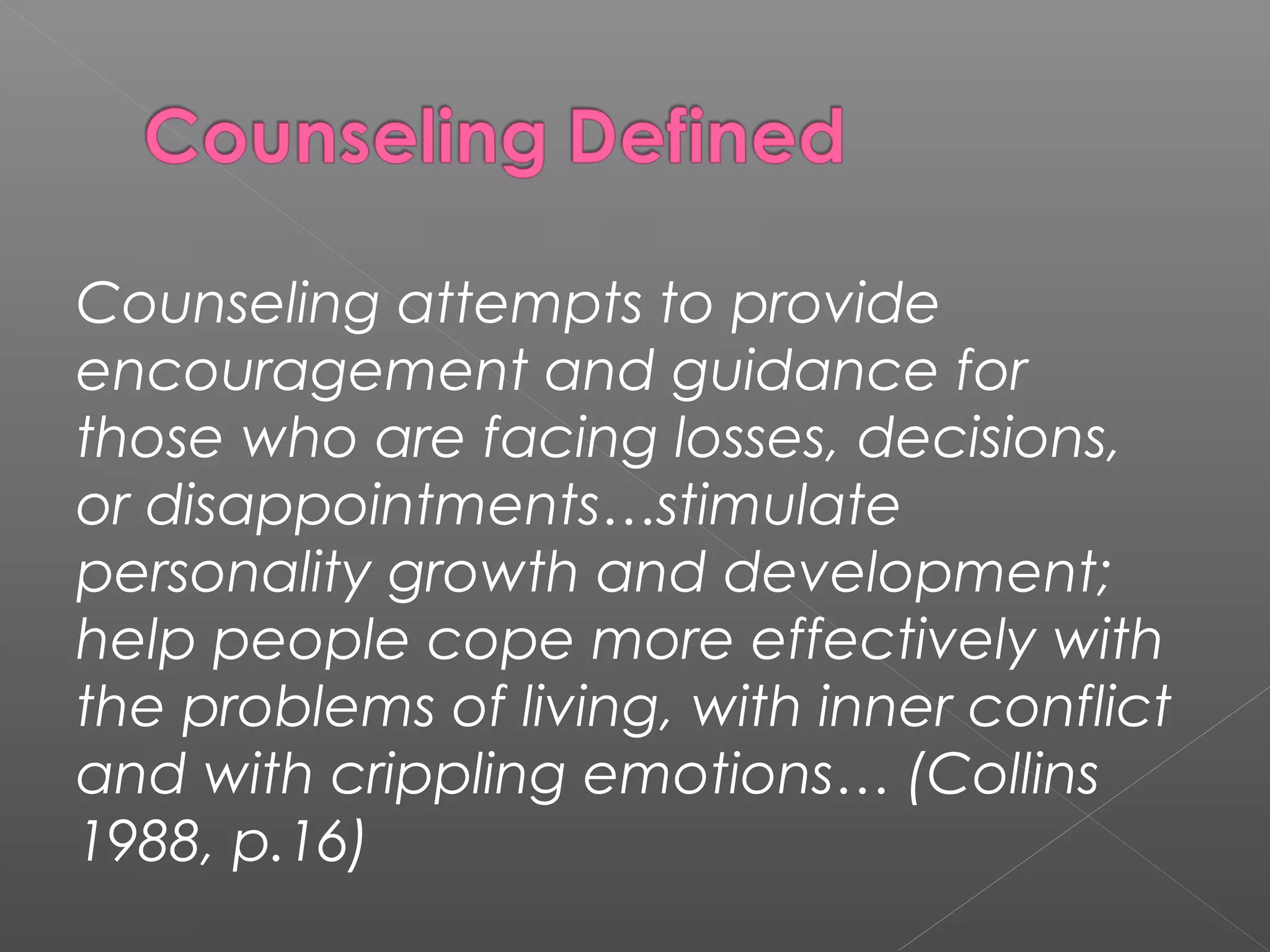Counseling attempts to provide
encouragement and guidance for
those who are facing losses, decisions,
or disappointments…stimulate
personality growth and development;
help people cope more effectively with
the problems of living, with inner conflict
and with crippling emotions… (Collins
1988, p.16)
 