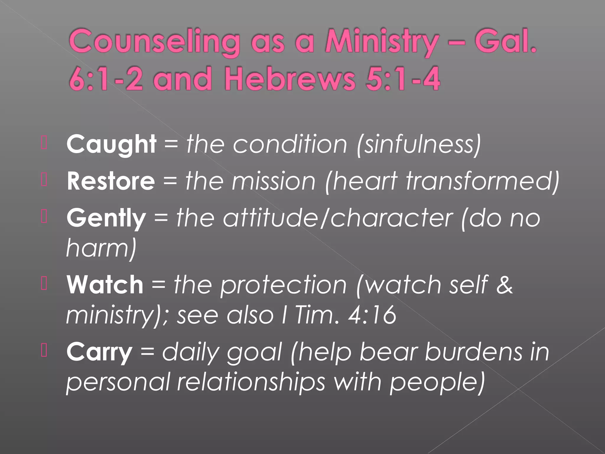    Caught = the condition (sinfulness)
   Restore = the mission (heart transformed)
   Gently = the attitude/character (do no
    harm)
   Watch = the protection (watch self &
    ministry); see also I Tim. 4:16
   Carry = daily goal (help bear burdens in
    personal relationships with people)
 