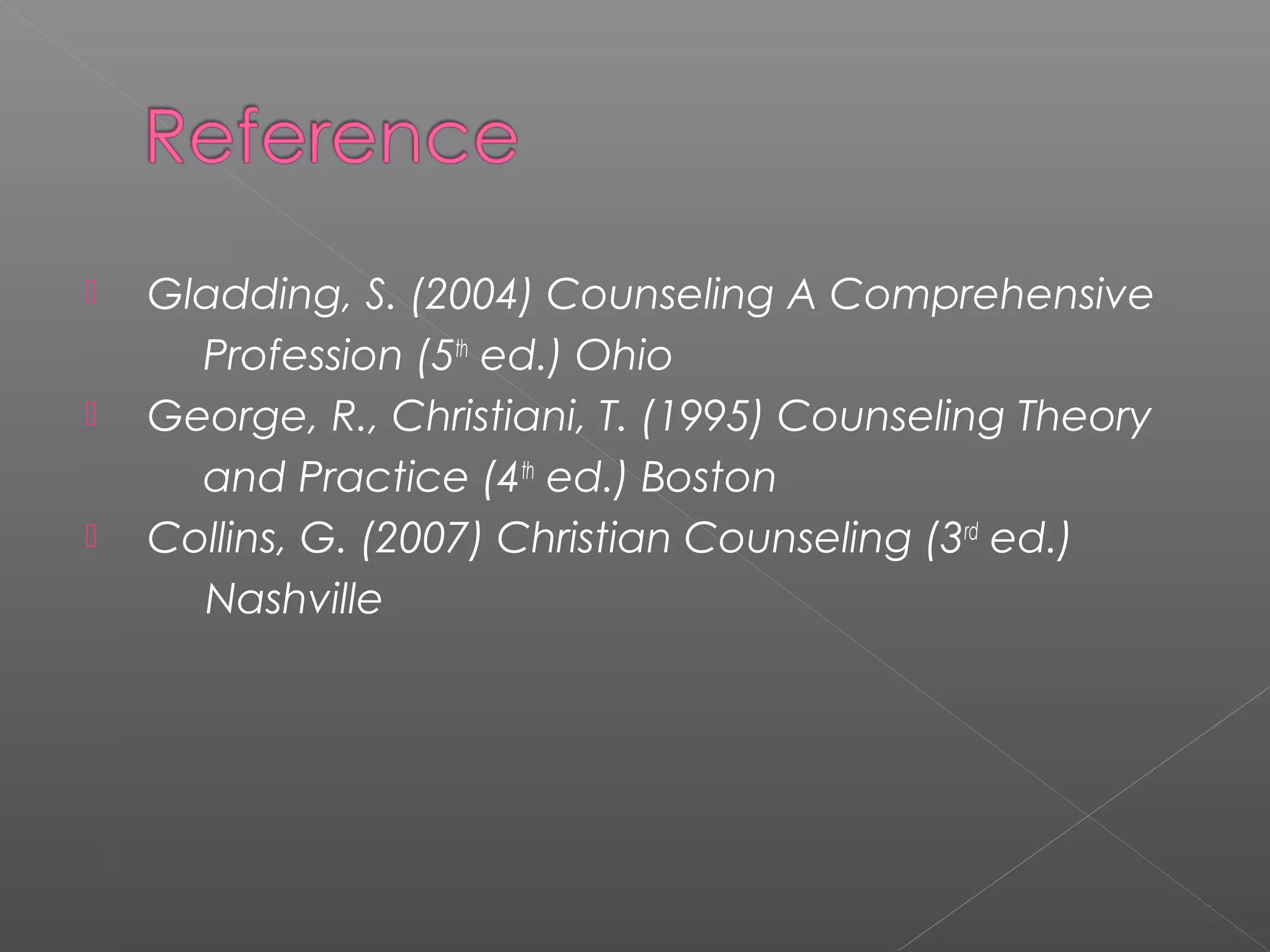    Gladding, S. (2004) Counseling A Comprehensive
      Profession (5th ed.) Ohio
   George, R., Christiani, T. (1995) Counseling Theory
      and Practice (4th ed.) Boston
   Collins, G. (2007) Christian Counseling (3rd ed.)
      Nashville
 