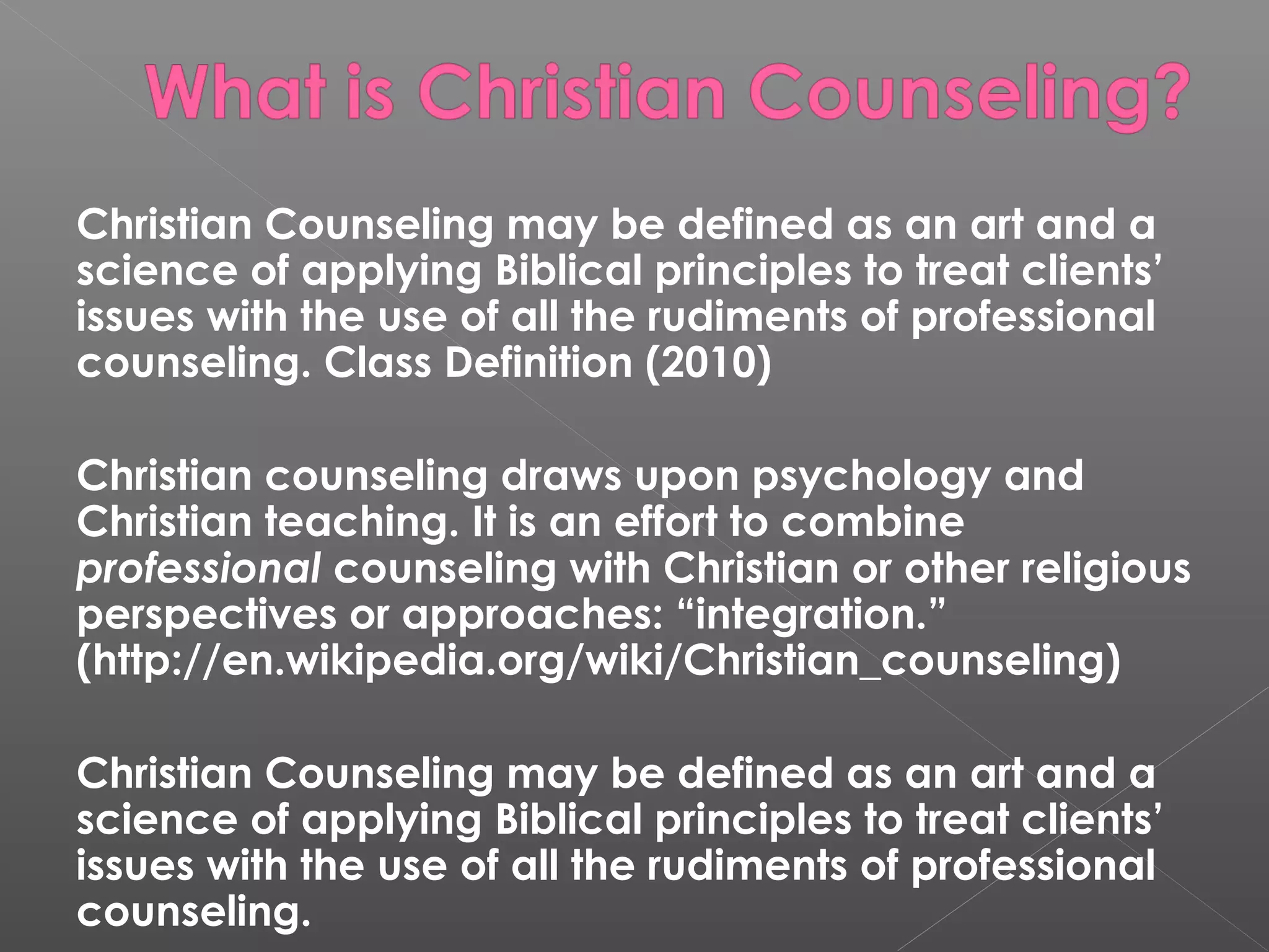 Christian Counseling may be defined as an art and a
science of applying Biblical principles to treat clients’
issues with the use of all the rudiments of professional
counseling. Class Definition (2010)

Christian counseling draws upon psychology and
Christian teaching. It is an effort to combine
professional counseling with Christian or other religious
perspectives or approaches: “integration.”
(http://en.wikipedia.org/wiki/Christian_counseling)

Christian Counseling may be defined as an art and a
science of applying Biblical principles to treat clients’
issues with the use of all the rudiments of professional
counseling.
 