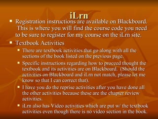 iLrn Registration instructions are available on Blackboard.  This is where you will find the course code you need to be sure to register for my course on the iLrn site. Textbook Activities There are textbook activities that go along with all the sections of the book listed on the previous page. Specific instructions regarding how to proceed thought the textbook and its activities are on Blackboard.  (Should the activities on Blackboard and iLrn not match, please let me know so that I can correct that). I have you do the reprise activities after you have done all the other activities because these are the chapter review activities. iLrn also has Video activities which are put w/ the textbook activities even though there is no video section in the book. 