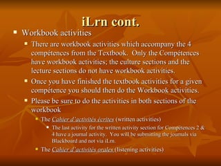iLrn cont. Workbook activities There are workbook activities which accompany the 4 compétences from the Textbook.  Only the Compétences have workbook activities; the culture sections and the lecture sections do not have workbook activities. Once you have finished the textbook activities for a given compétence you should then do the Workbook activities. Please be sure to do the activities in both sections of the workbook The  Cahier d’activités écrites  (written activities) The last activity for the written activity section for Compétences 2 & 4 have a journal activity.  You will be submitting the journals via Blackboard and not via iLrn. The  Cahier d’activités orales  (listening activities) 
