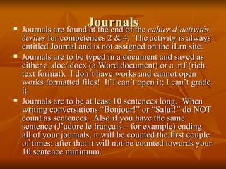 Journals Journals are found at the end of the  cahier d’activités écrites  for compétences 2 & 4.  The activity is always entitled Journal and is not assigned on the iLrn site. Journals are to be typed in a document and saved as either a .doc/.docx (a Word document) or a .rtf (rich text format).  I don’t have works and cannot open works formatted files!  If I can’t open it; I can’t grade it. Journals are to be at least 10 sentences long.  When writing conversations “Bonjour!” or “Salut!” do NOT count as sentences.  Also if you have the same sentence (J’adore le français – for example) ending all of your journals, it will be counted the first couple of times; after that it will not be counted towards your 10 sentence minimum. 