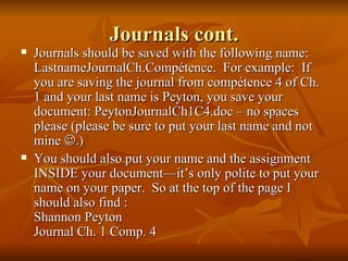 Journals cont. Journals should be saved with the following name: LastnameJournalCh.Compétence.  For example:  If you are saving the journal from compétence 4 of Ch. 1 and your last name is Peyton, you save your document: PeytonJournalCh1C4.doc – no spaces please (please be sure to put your last name and not mine   .) You should also put your name and the assignment INSIDE your document—it’s only polite to put your name on your paper.  So at the top of the page I should also find :  Shannon Peyton  Journal Ch. 1 Comp. 4 