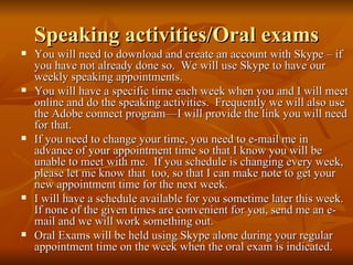 Speaking activities/Oral exams You will need to download and create an account with Skype – if you have not already done so.  We will use Skype to have our weekly speaking appointments. You will have a specific time each week when you and I will meet online and do the speaking activities.  Frequently we will also use the Adobe connect program—I will provide the link you will need for that. If you need to change your time, you need to e-mail me in advance of your appointment time so that I know you will be unable to meet with me.  If you schedule is changing every week, please let me know that  too, so that I can make note to get your new appointment time for the next week. I will have a schedule available for you sometime later this week.  If none of the given times are convenient for you, send me an e-mail and we will work something out. Oral Exams will be held using Skype alone during your regular appointment time on the week when the oral exam is indicated. 
