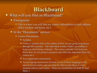 Blackboard What will you find on Blackboard? Enseignante This is where you will find my contact information (e-mail address, office location and hours, etc.) In the “Documents” section:  Course Documents: Syllabus Course Calendar (this is the outline of how we are going to progress through the semester.  The individual weekly folders are hidden to keep you from being confused.  The course calendar will help you know how we are going to progress and when the important dates for exams are.) iLrn registration information Accent typing instructions (French is one of those languages with special accent marks and you must be able to type these in your journals and on your exams.  There are instructions for both PC and MAC.) 