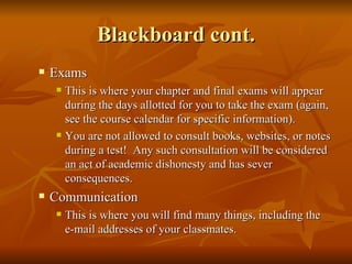 Blackboard cont. Exams This is where your chapter and final exams will appear during the days allotted for you to take the exam (again, see the course calendar for specific information). You are not allowed to consult books, websites, or notes during a test!  Any such consultation will be considered an act of academic dishonesty and has sever consequences. Communication This is where you will find many things, including the e-mail addresses of your classmates. 