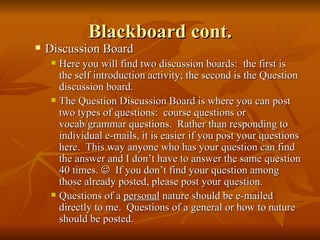 Blackboard cont. Discussion Board Here you will find two discussion boards:  the first is the self introduction activity; the second is the Question discussion board.  The Question Discussion Board is where you can post two types of questions:  course questions or vocab/grammar questions.  Rather than responding to individual e-mails, it is easier if you post your questions here.  This way anyone who has your question can find the answer and I don’t have to answer the same question 40 times.     If you don’t find your question among those already posted, please post your question. Questions of a  personal  nature should be e-mailed directly to me.  Questions of a general or how to nature should be posted. 