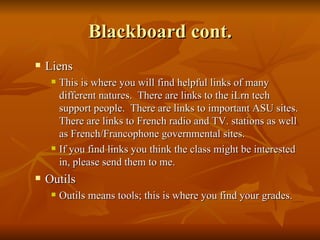 Blackboard cont. Liens This is where you will find helpful links of many different natures.  There are links to the iLrn tech support people.  There are links to important ASU sites.  There are links to French radio and TV. stations as well as French/Francophone governmental sites. If you find links you think the class might be interested in, please send them to me. Outils Outils means tools; this is where you find your grades. 