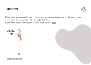 Caso tenha se interessado pela proposta do curso, encontre aqui um horário para nossa
conversa inicial. É gratuita e tem duração de 20min.
Caso tenha ficado com alguma duvida, pode enviá-la aqui.
Next steps
cheers,
-B
biancagleizer.com
 