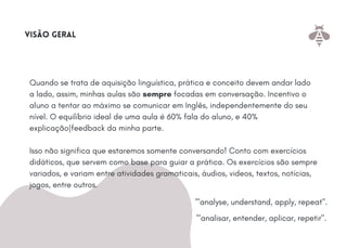Quando se trata de aquisição linguística, prática e conceito devem andar lado
a lado, assim, minhas aulas são sempre focadas em conversação. Incentivo o
aluno a tentar ao máximo se comunicar em Inglês, independentemente do seu
nível. O equilíbrio ideal de uma aula é 60% fala do aluno, e 40%
explicação|feedback da minha parte.
Isso não significa que estaremos somente conversando! Conto com exercícios
didáticos, que servem como base para guiar a prática. Os exercícios são sempre
variados, e variam entre atividades gramaticais, áudios, videos, textos, notícias,
jogos, entre outros.
visão geral
'"analyse, understand, apply, repeat".
'"analisar, entender, aplicar, repetir".
 