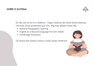 National Geographic Learning
English as a Second Language For Latin Adults
Cambridge Scholastic
Eu não uso um só livro didático - trago materiais de várias fontes diversas,
incluindo vários produzidos por mim. Algumas dessas fontes são:
Os alunos tem acesso incluso à todos esses materiais!
Sobre o material
 