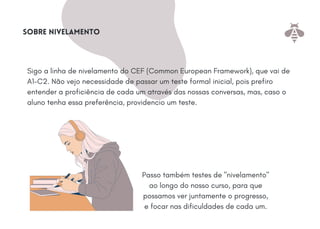 Sigo a linha de nivelamento do CEF (Common European Framework), que vai de
A1-C2. Não vejo necessidade de passar um teste formal inicial, pois prefiro
entender a proficiência de cada um através das nossas conversas, mas, caso o
aluno tenha essa preferência, providencio um teste.
Sobre nivelamento
Passo também testes de "nivelamento"
ao longo do nosso curso, para que
possamos ver juntamente o progresso,
e focar nas dificuldades de cada um.
 