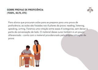 Para alunos que procuram aulas para se preparar para uma prova de
proficiência, as aulas são focadas nos 4 pilares da prova: reading, listening,
speaking, writing. Faremos uma rotação entre essas 4 categorias, sem deixar a
parte de conversação de lado. O material desse curso também é um pouco
diferenciado - conta com o material providenciado pela própria intituição da
prova.
Sobre provas de proficiência
(toefl, ielts, etc)
 