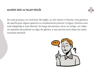 Se você já possui um nível bom de Inglês, ou até mesmo é fluente, mas gostaria
de aperfoiçoar alguns apectos ou simplesmente praticar a língua, faremos uma
aula adaptada e mais flexível. Ao longo da semana, envio um artigo, um vídeo,
um episódio de podcast ou algo do gênero, e isso servirá como base da nossa
conversa semanal.
alunos que ja falam inglês
 