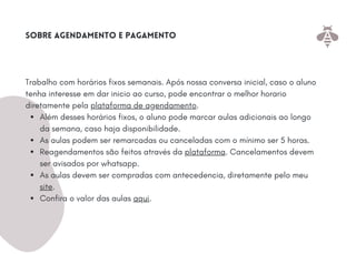 Além desses horários fixos, o aluno pode marcar aulas adicionais ao longo
da semana, caso haja disponibilidade.
As aulas podem ser remarcadas ou canceladas com o mínimo ser 5 horas.
Reagendamentos são feitos através da plataforma. Cancelamentos devem
ser avisados por whatsapp.
As aulas devem ser compradas com antecedencia, diretamente pelo meu
site.
Confira o valor das aulas aqui.
Trabalho com horários fixos semanais. Após nossa conversa inicial, caso o aluno
tenha interesse em dar inicio ao curso, pode encontrar o melhor horario
diretamente pela plataforma de agendamento.
Sobre agendamento e pagamento
 