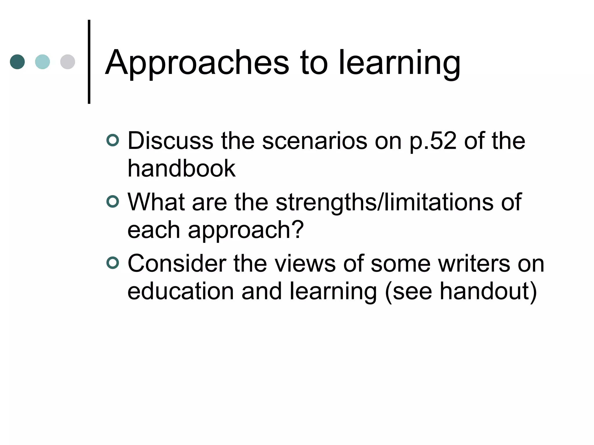 Approaches to learning Discuss the scenarios on p.52 of the handbook What are the strengths/limitations of each approach? Consider the views of some writers on education and learning (see handout) 