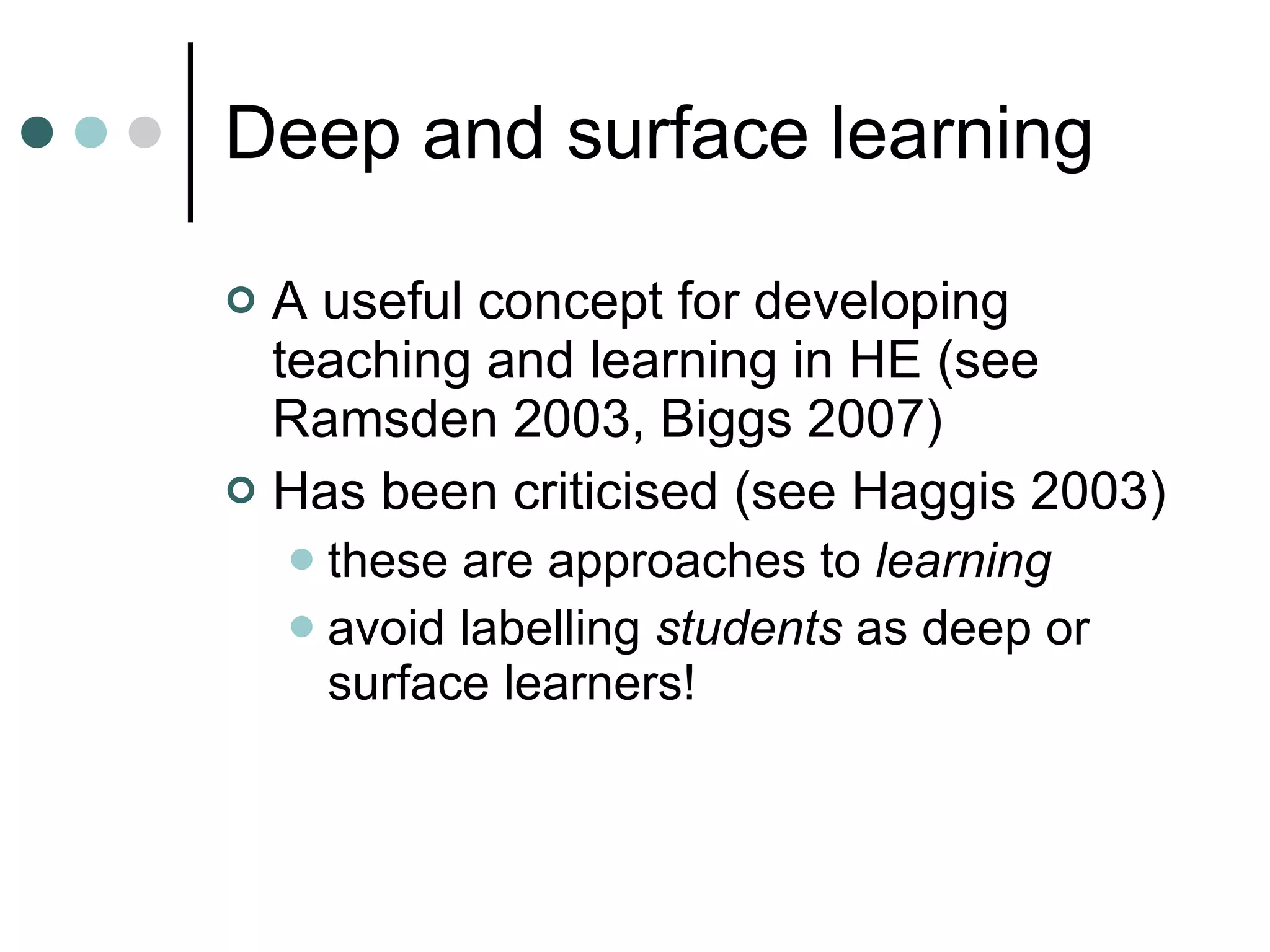 Deep and surface learning A useful concept for developing teaching and learning in HE (see Ramsden 2003, Biggs 2007) Has been criticised (see Haggis 2003) these are approaches to  learning avoid labelling  students  as deep or surface learners! 