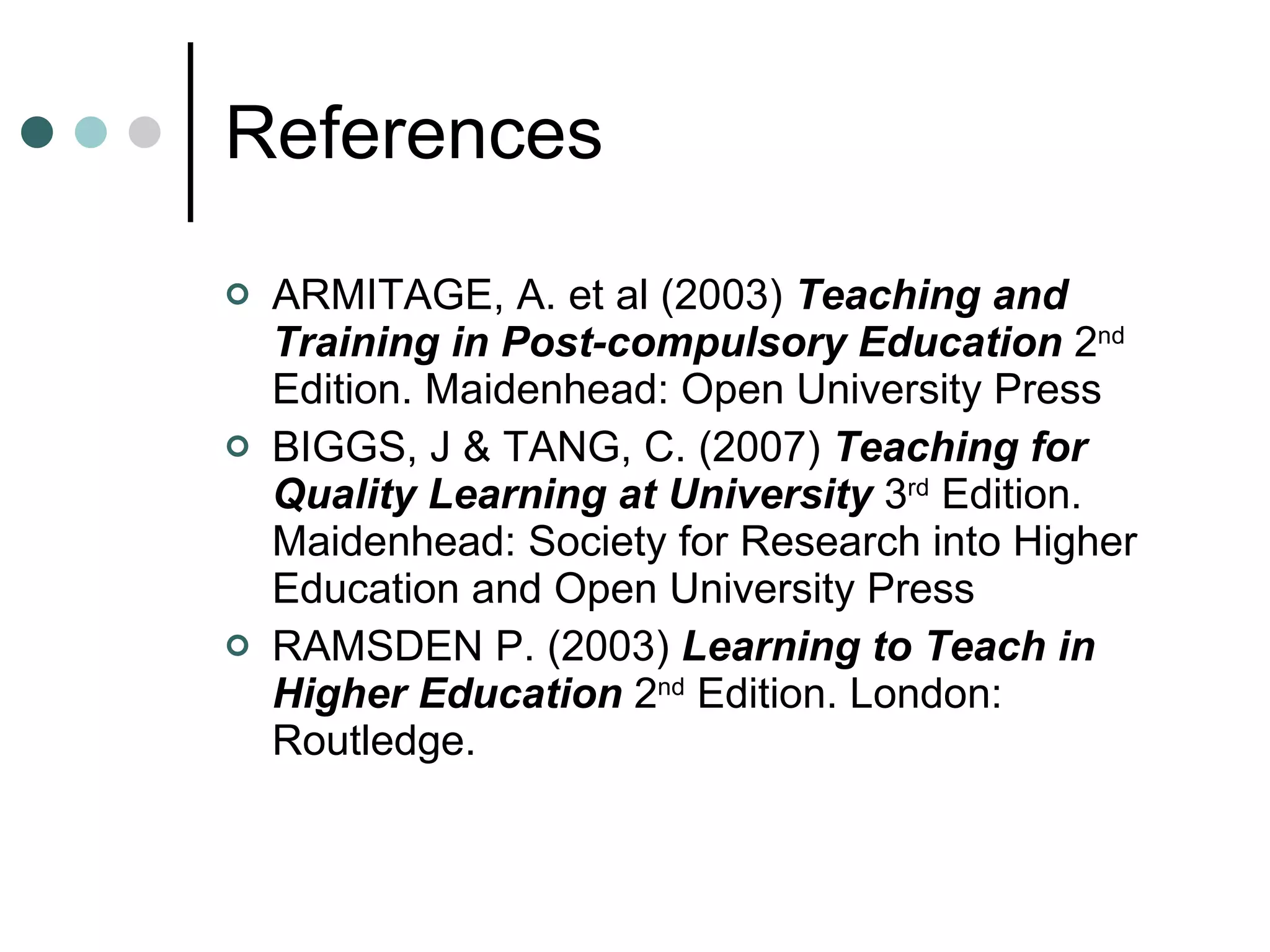 References ARMITAGE, A. et al (2003)  Teaching and Training in Post-compulsory Education  2 nd  Edition. Maidenhead: Open University Press BIGGS, J & TANG, C. (2007)  Teaching for Quality Learning at University   3 rd  Edition. Maidenhead: Society for Research into Higher Education and Open University Press RAMSDEN P. (2003)  Learning to Teach in Higher Education   2 nd  Edition.   London: Routledge. 