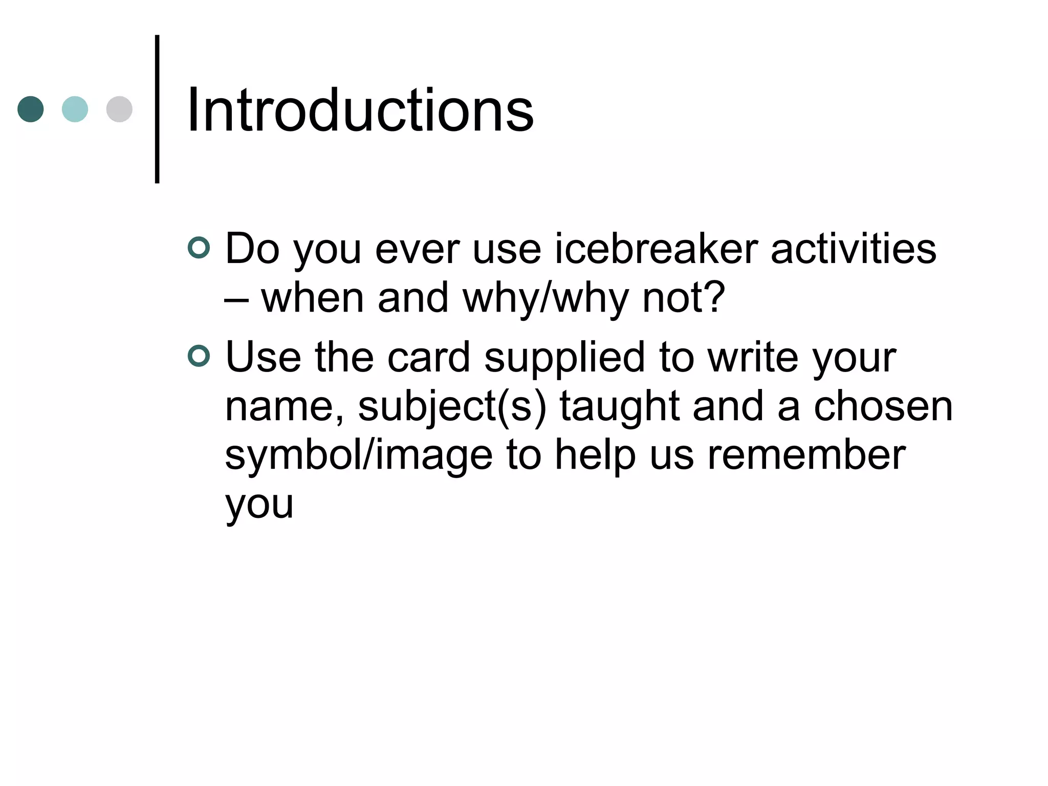 Introductions Do you ever use icebreaker activities – when and why/why not? Use the card supplied to write your name, subject(s) taught and a chosen symbol/image to help us remember you 