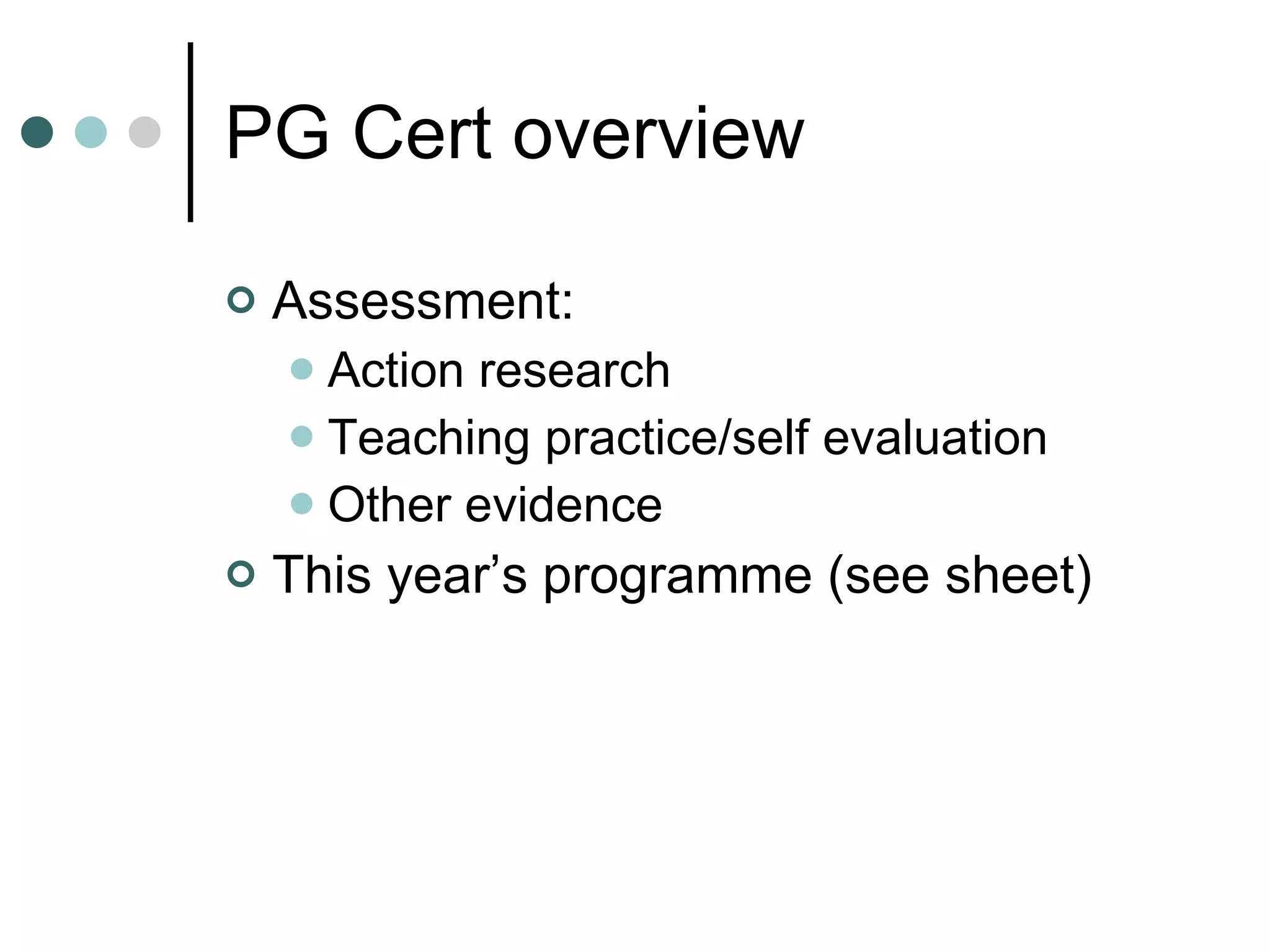 PG Cert overview Assessment: Action research Teaching practice/self evaluation Other evidence This year’s programme (see sheet) 