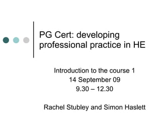 PG Cert: developing professional practice in HE Introduction to the course 1 14 September 09 9.30 – 12.30 Rachel Stubley and Simon Haslett 