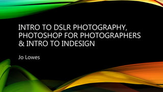 INTRO TO DSLR PHOTOGRAPHY,
PHOTOSHOP FOR PHOTOGRAPHERS
& INTRO TO INDESIGN
Jo Lowes
 