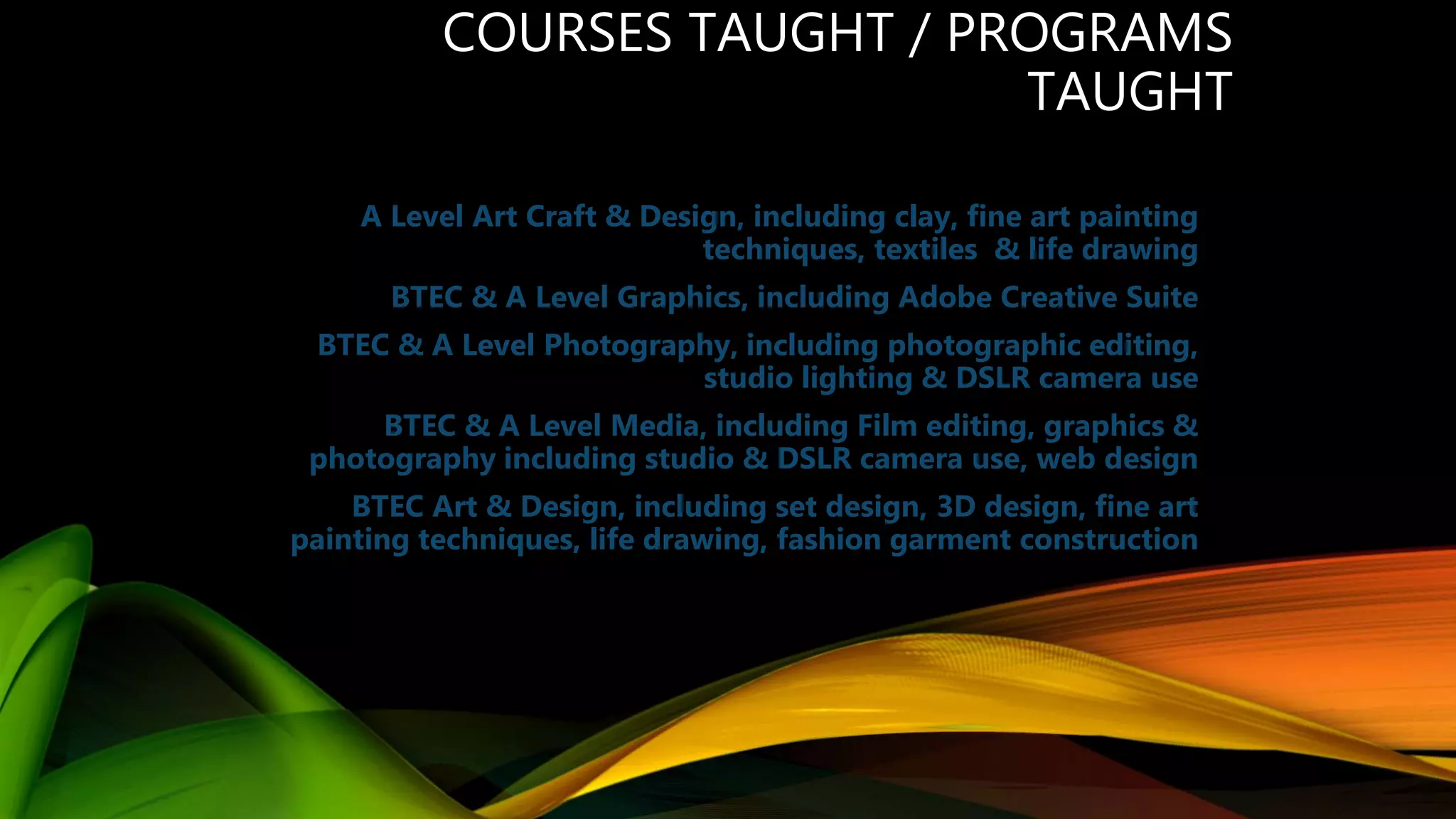 COURSES TAUGHT / PROGRAMS
TAUGHT
A Level Art Craft & Design, including clay, fine art painting
techniques, textiles & life drawing
BTEC & A Level Graphics, including Adobe Creative Suite
BTEC & A Level Photography, including photographic editing,
studio lighting & DSLR camera use
BTEC & A Level Media, including Film editing, graphics &
photography including studio & DSLR camera use, web design
BTEC Art & Design, including set design, 3D design, fine art
painting techniques, life drawing, fashion garment construction
 
