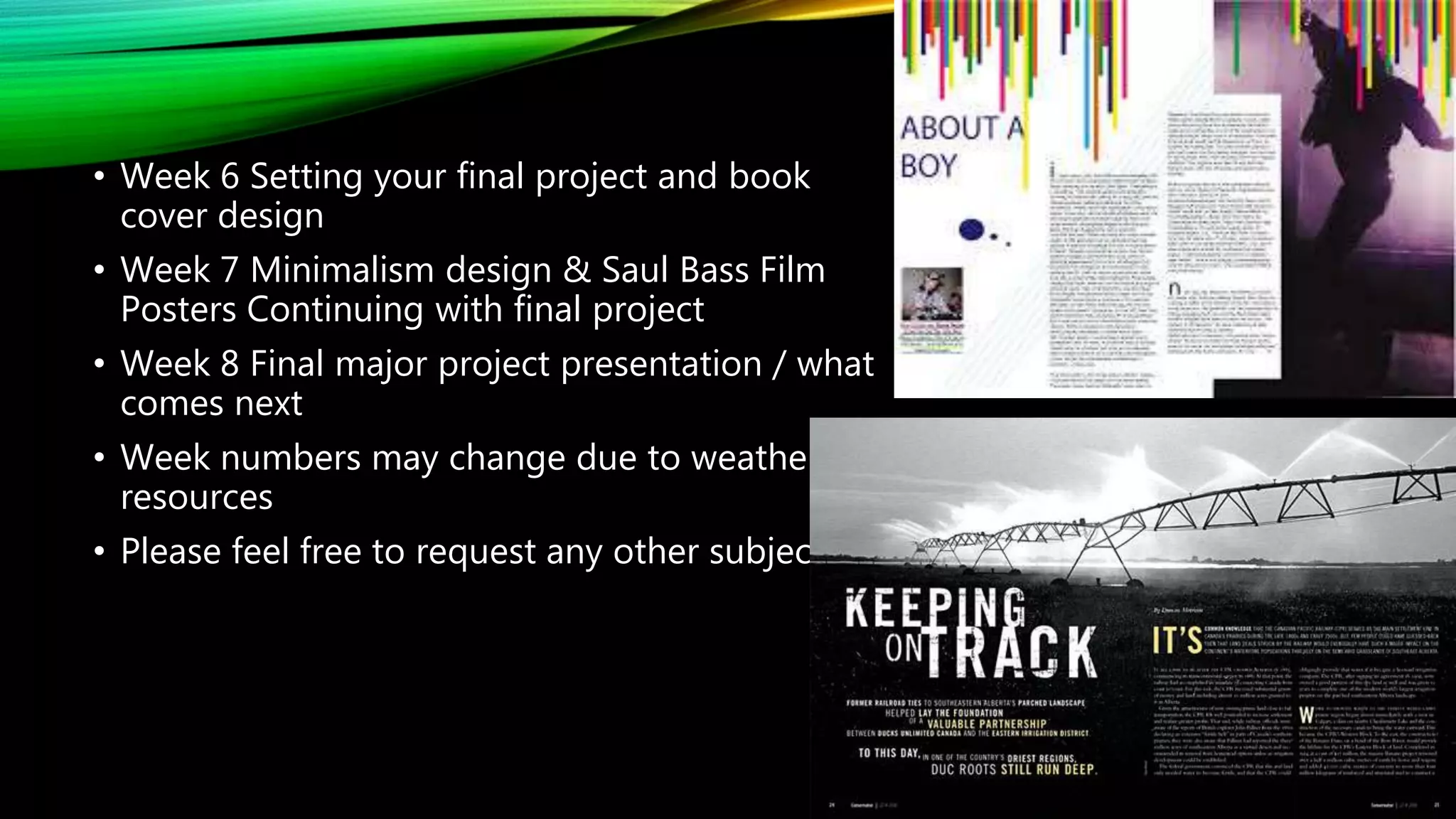 • Week 6 Setting your final project and book
cover design
• Week 7 Minimalism design & Saul Bass Film
Posters Continuing with final project
• Week 8 Final major project presentation / what
comes next
• Week numbers may change due to weather /
resources
• Please feel free to request any other subjects
 