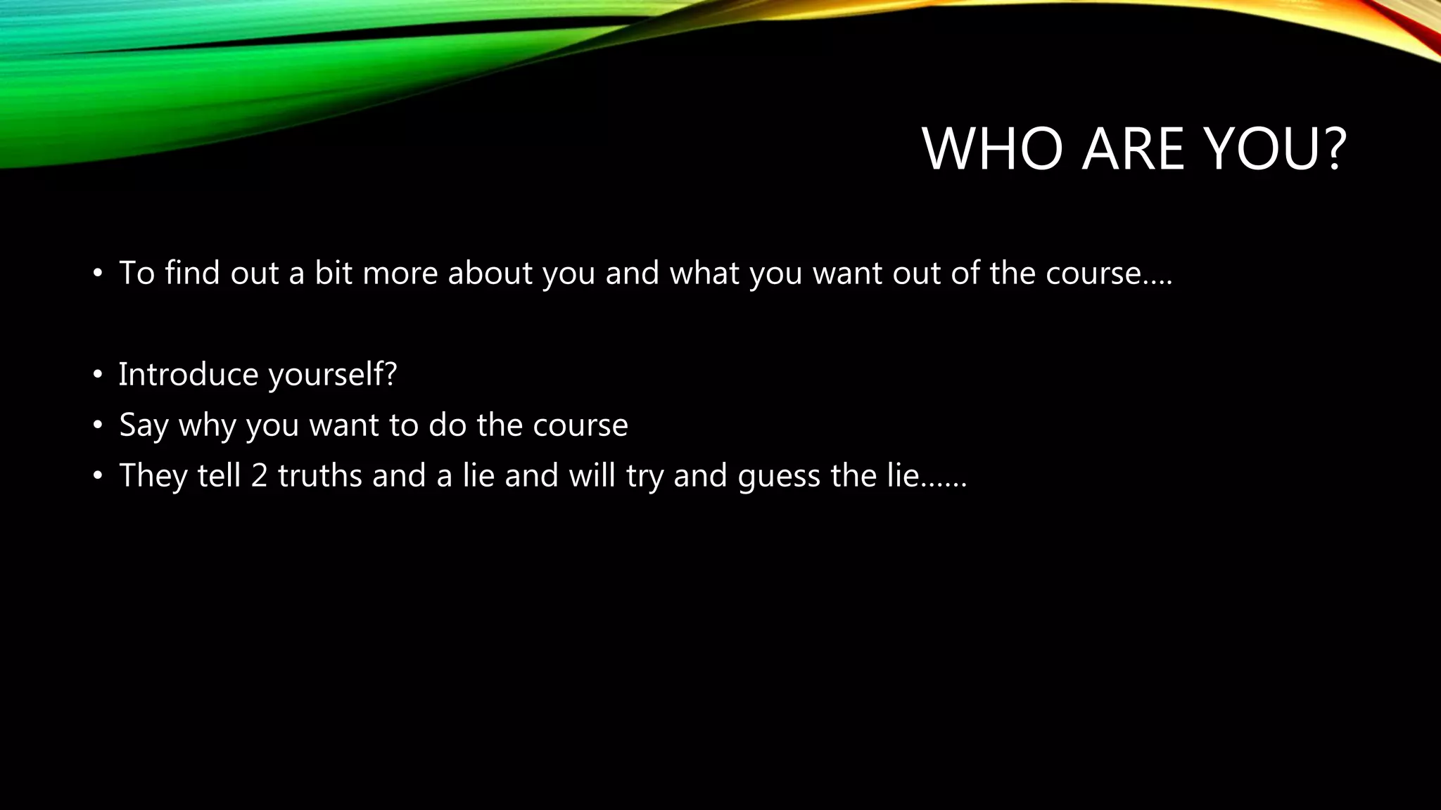 WHO ARE YOU?
• To find out a bit more about you and what you want out of the course….
• Introduce yourself?
• Say why you want to do the course
• They tell 2 truths and a lie and will try and guess the lie……
 