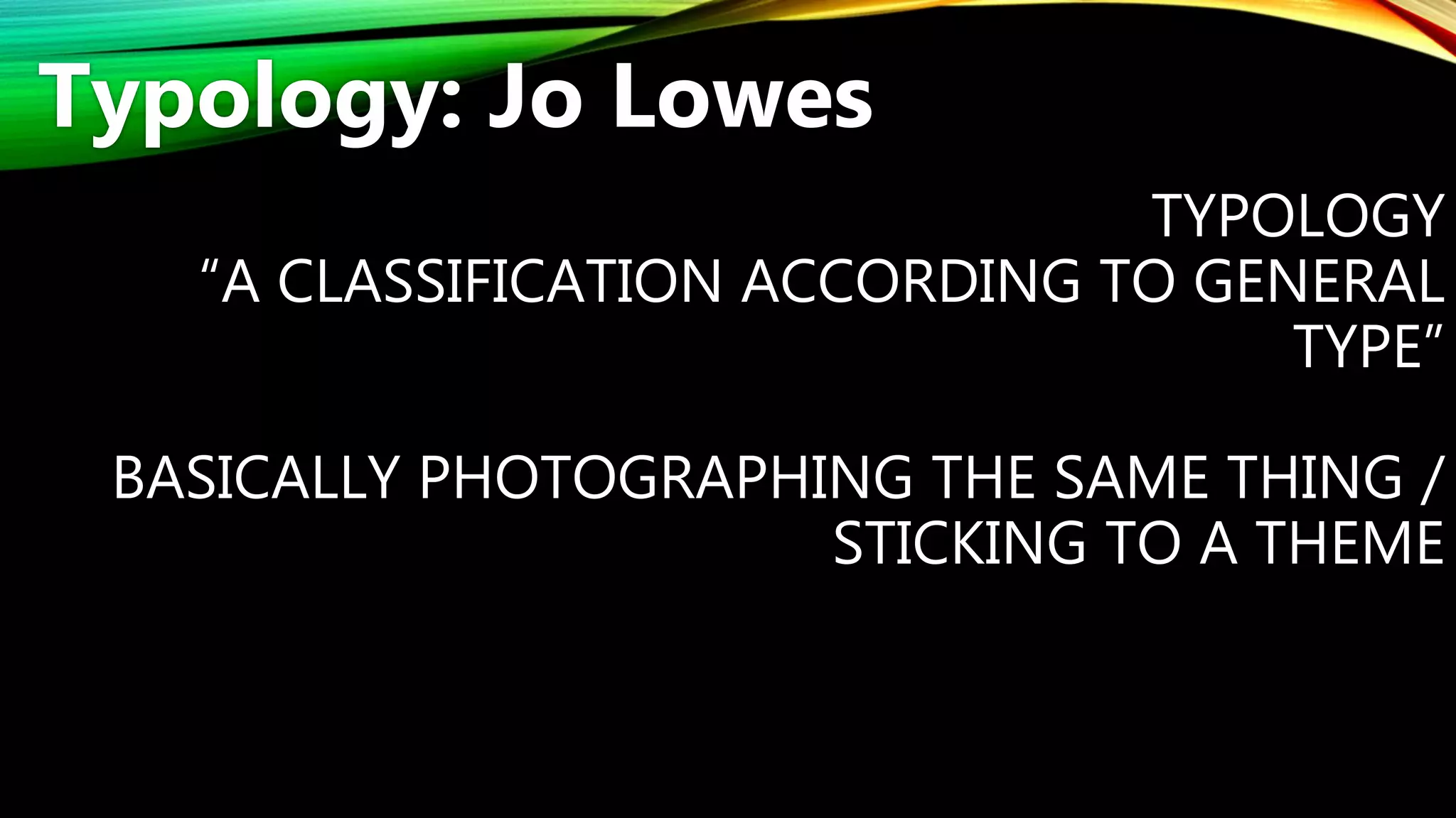 TYPOLOGY
“A CLASSIFICATION ACCORDING TO GENERAL
TYPE”
BASICALLY PHOTOGRAPHING THE SAME THING /
STICKING TO A THEME
Typology: Jo Lowes
 