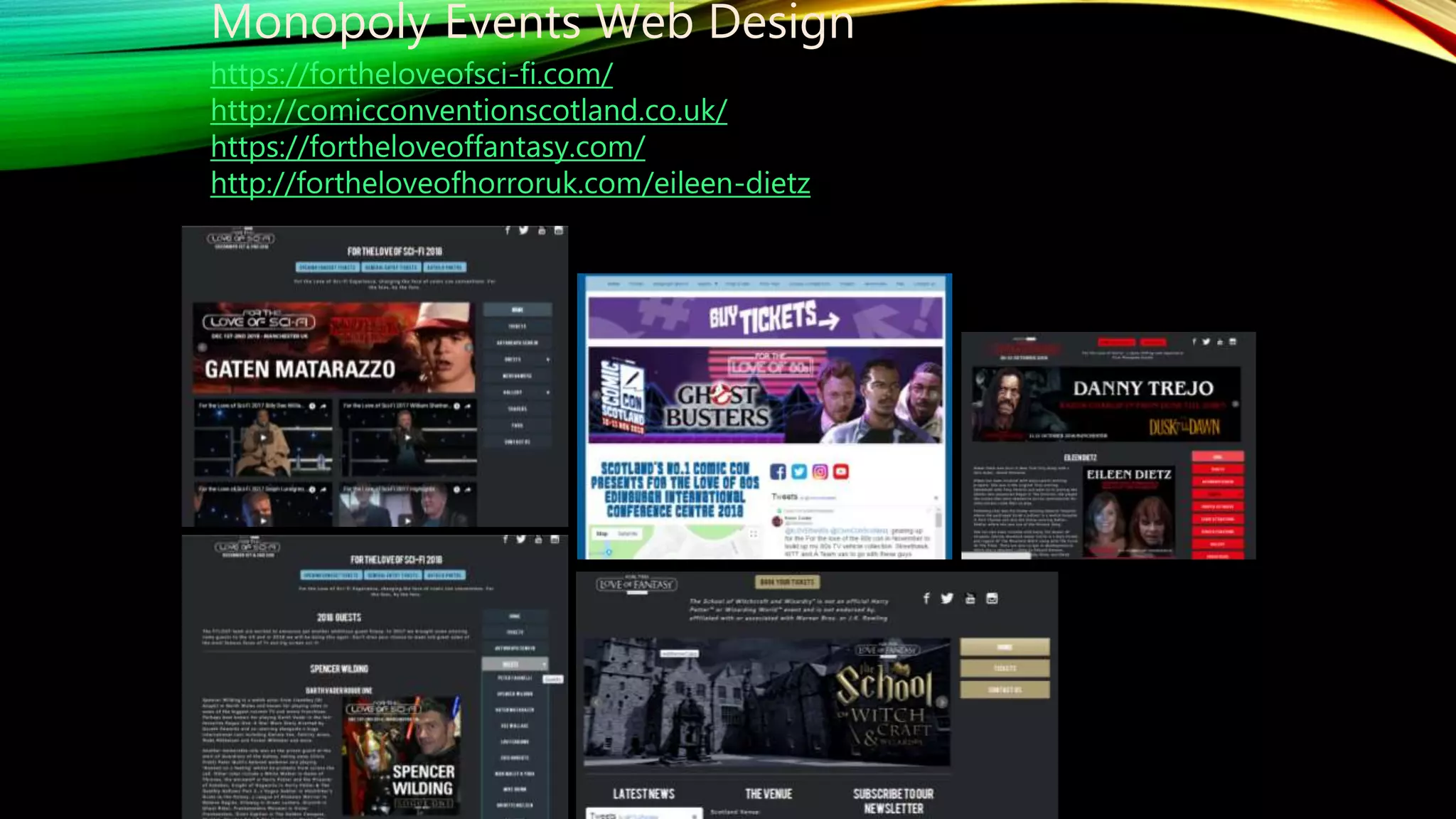 Monopoly Events Web Design
https://fortheloveofsci-fi.com/
http://comicconventionscotland.co.uk/
https://fortheloveoffantasy.com/
http://fortheloveofhorroruk.com/eileen-dietz
 