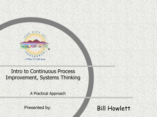 Presented by:
Intro to Continuous Process
Improvement, Systems Thinking
A Practical Approach
Bill Howlett
 