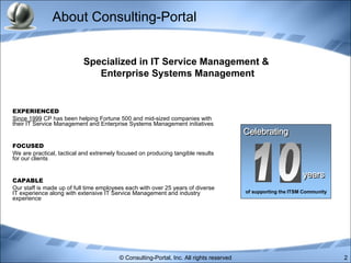 About Consulting-Portal EXPERIENCED Since 1999  CP has been helping Fortune 500 and mid-sized companies with their IT Service Management and Enterprise Systems Management initiatives FOCUSED We are practical, tactical and extremely focused on producing tangible results for our clients CAPABLE Our staff is made up of full time employees each with over 25 years of diverse IT experience along with extensive IT Service Management and industry experience  Specialized in IT Service Management &  Enterprise Systems Management 