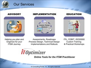 Our Services EDUCATION IMPLEMENTATION ADVISORY Helping you plan and Organize for your ITSM Journey Assessments, Roadmaps Process Design, Technical Design Implementations and Rollouts ITIL, COBIT, ISO20000 Custom Training  & Practical Workshops Assess, Design Measure Online Tools for the ITSM Practitioner 