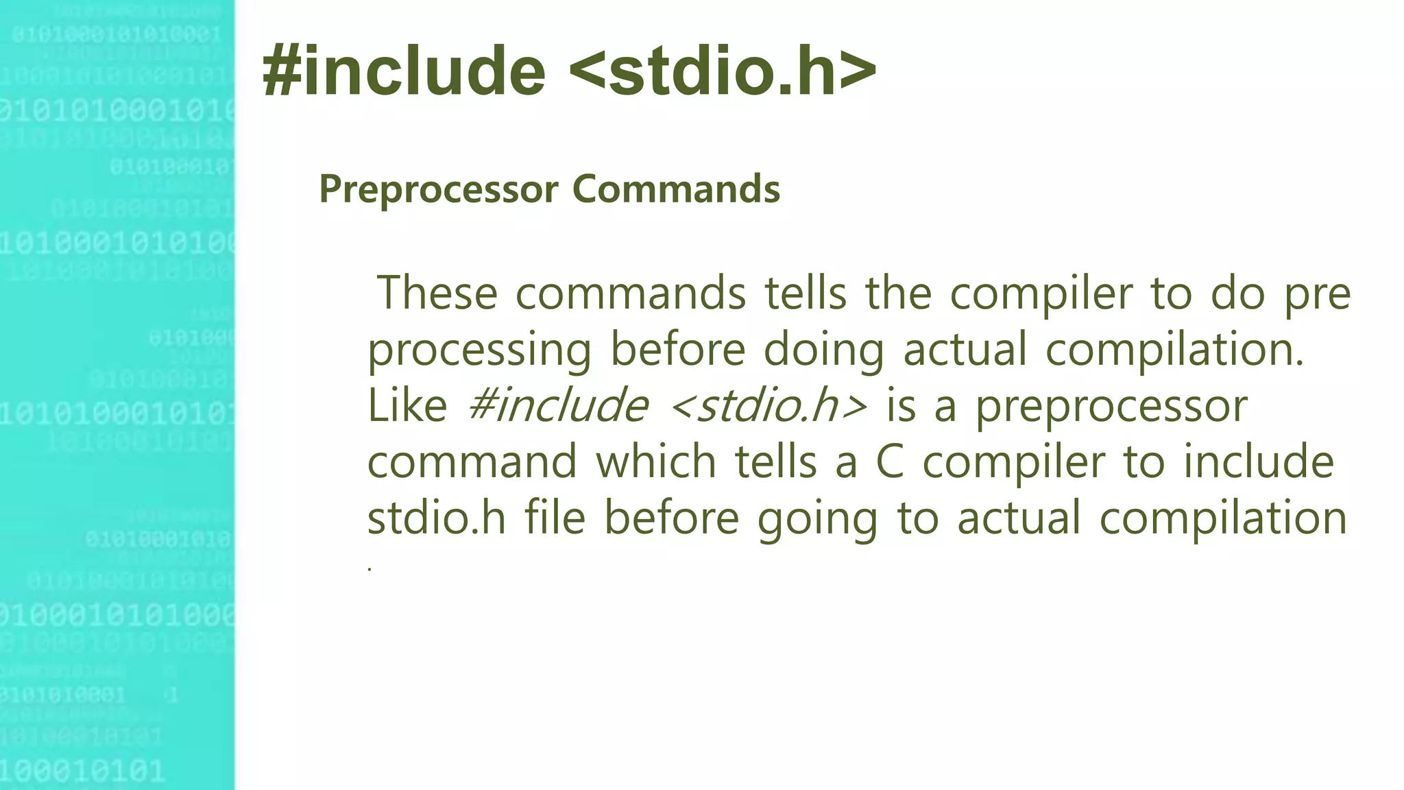 #include <stdio.h>
Preprocessor Commands
These commands tells the compiler to do pre
processing before doing actual compilation.
Like #include <stdio.h> is a preprocessor
command which tells a C compiler to include
stdio.h file before going to actual compilation
.
 