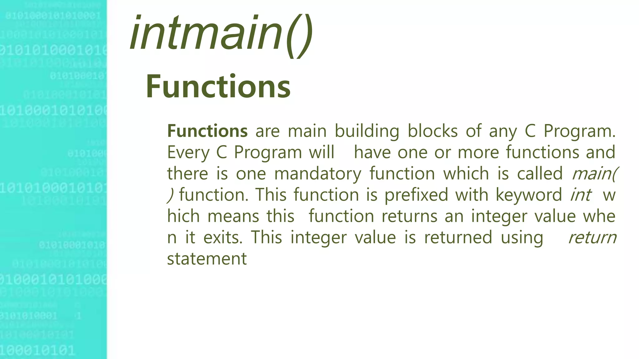 intmain()
Functions
Functions are main building blocks of any C Program.
Every C Program will have one or more functions and
there is one mandatory function which is called main(
) function. This function is prefixed with keyword int w
hich means this function returns an integer value whe
n it exits. This integer value is returned using return
statement
 