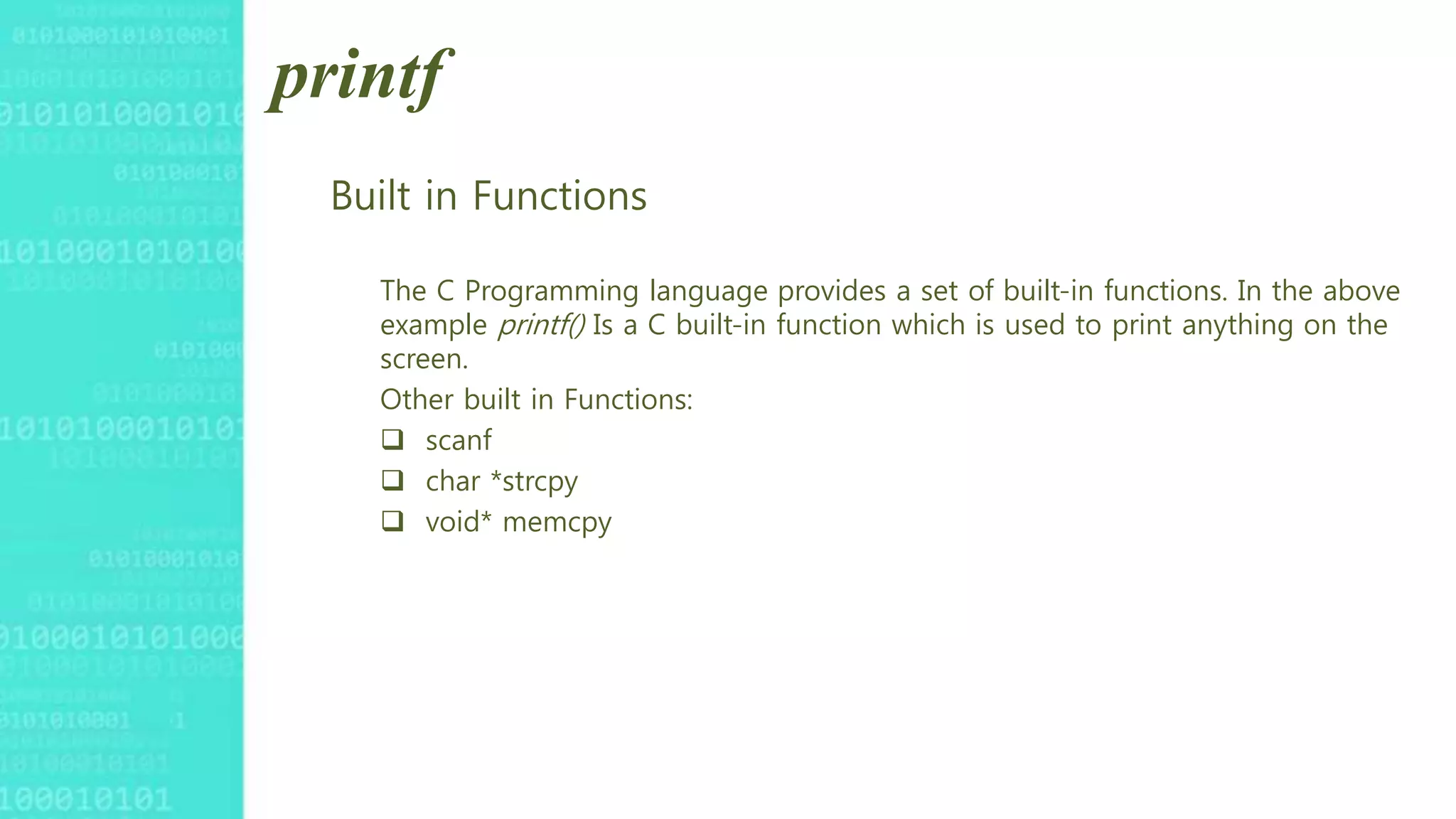 printf
Built in Functions
The C Programming language provides a set of built-in functions. In the above
example printf() Is a C built-in function which is used to print anything on the
screen.
Other built in Functions:
 scanf
 char *strcpy
 void* memcpy
 