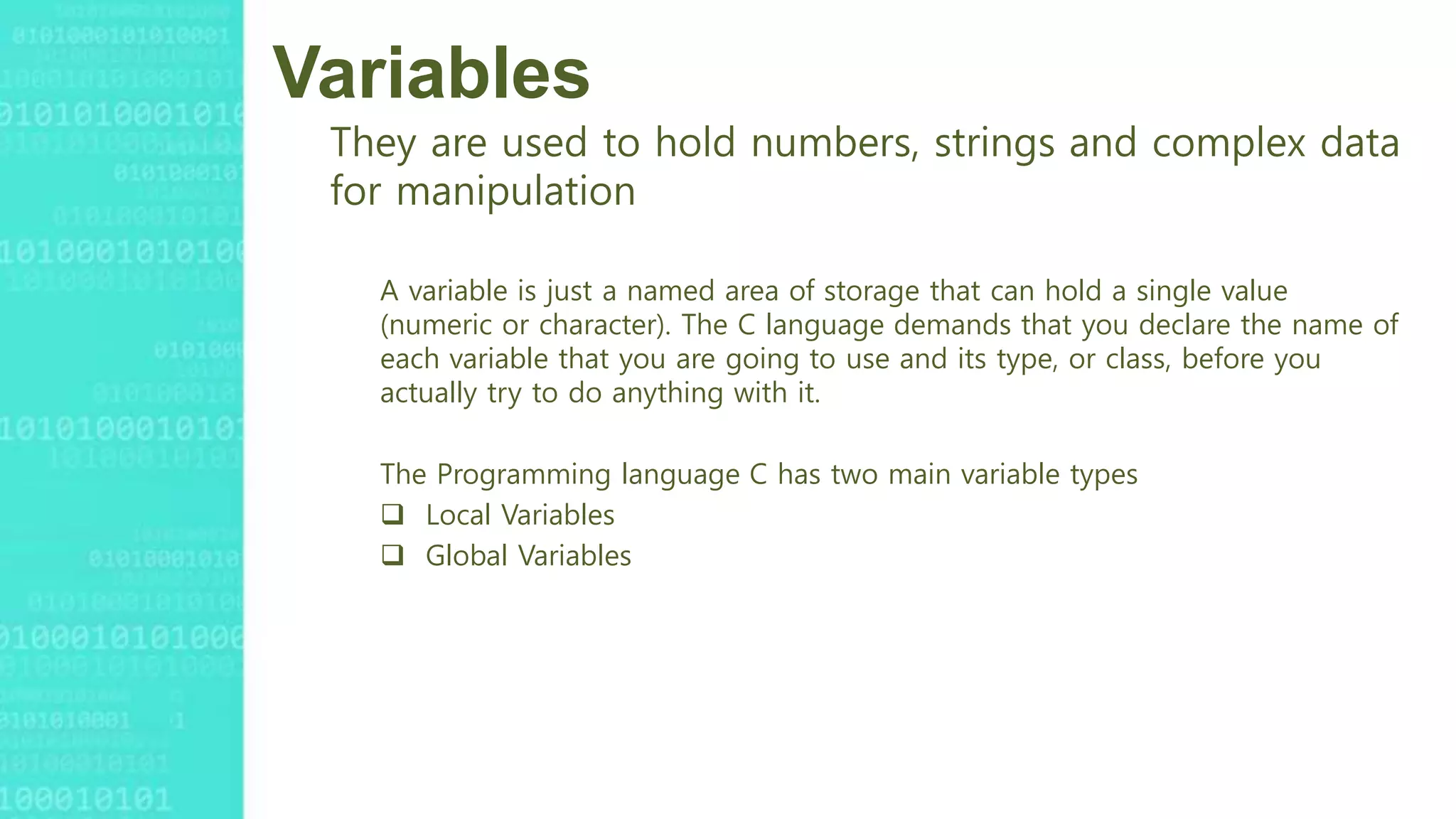 Variables
They are used to hold numbers, strings and complex data
for manipulation
A variable is just a named area of storage that can hold a single value
(numeric or character). The C language demands that you declare the name of
each variable that you are going to use and its type, or class, before you
actually try to do anything with it.
The Programming language C has two main variable types
 Local Variables
 Global Variables
 