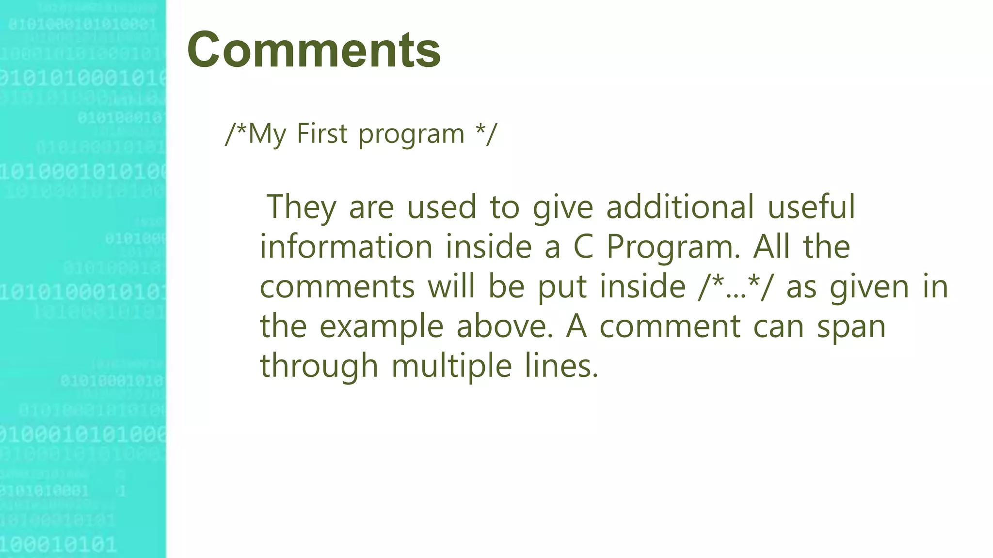 Comments
/*My First program */
They are used to give additional useful
information inside a C Program. All the
comments will be put inside /*...*/ as given in
the example above. A comment can span
through multiple lines.
 