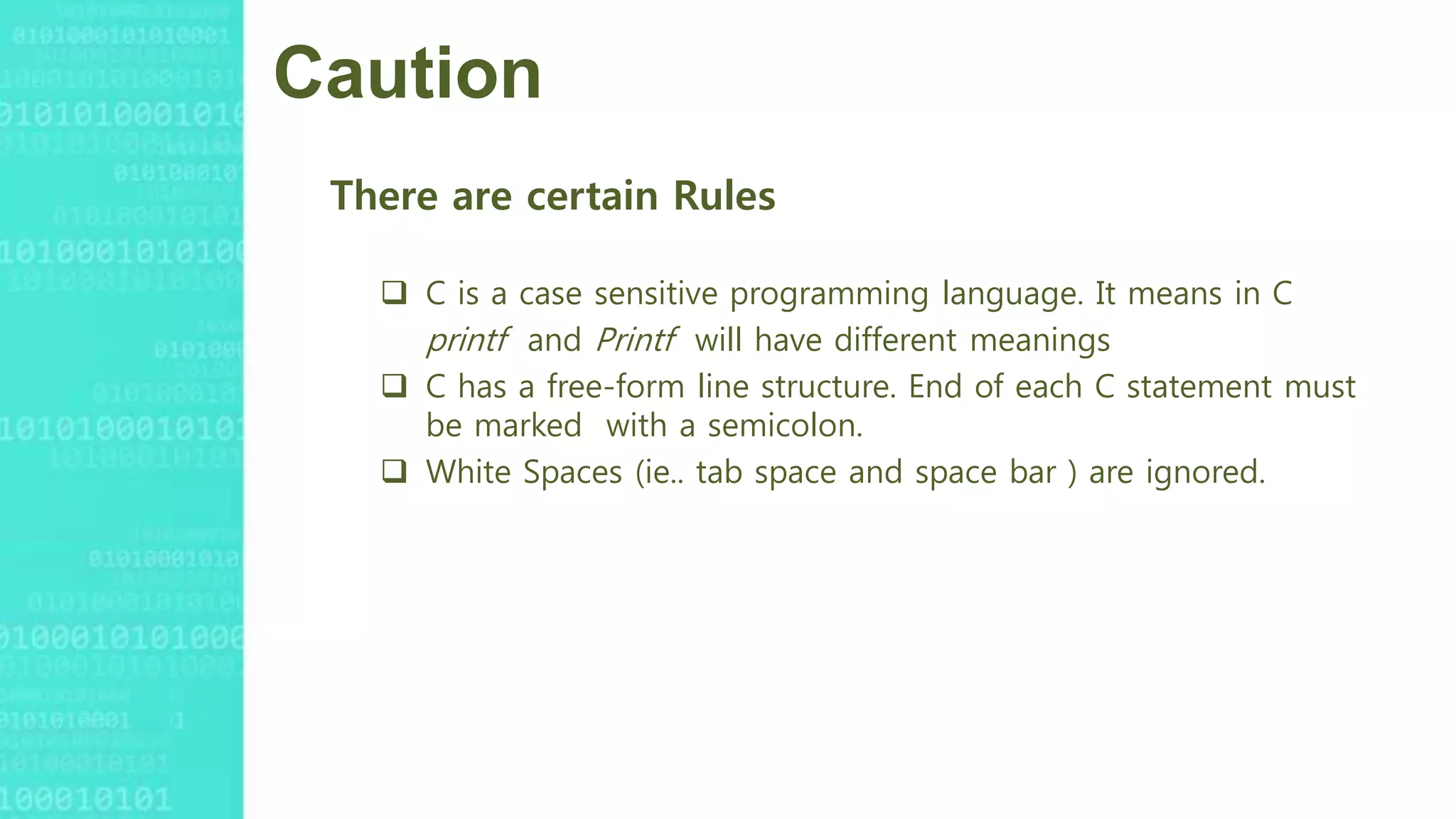 Caution
There are certain Rules
 C is a case sensitive programming language. It means in C
printf and Printf will have different meanings
 C has a free-form line structure. End of each C statement must
be marked with a semicolon.
 White Spaces (ie.. tab space and space bar ) are ignored.
 