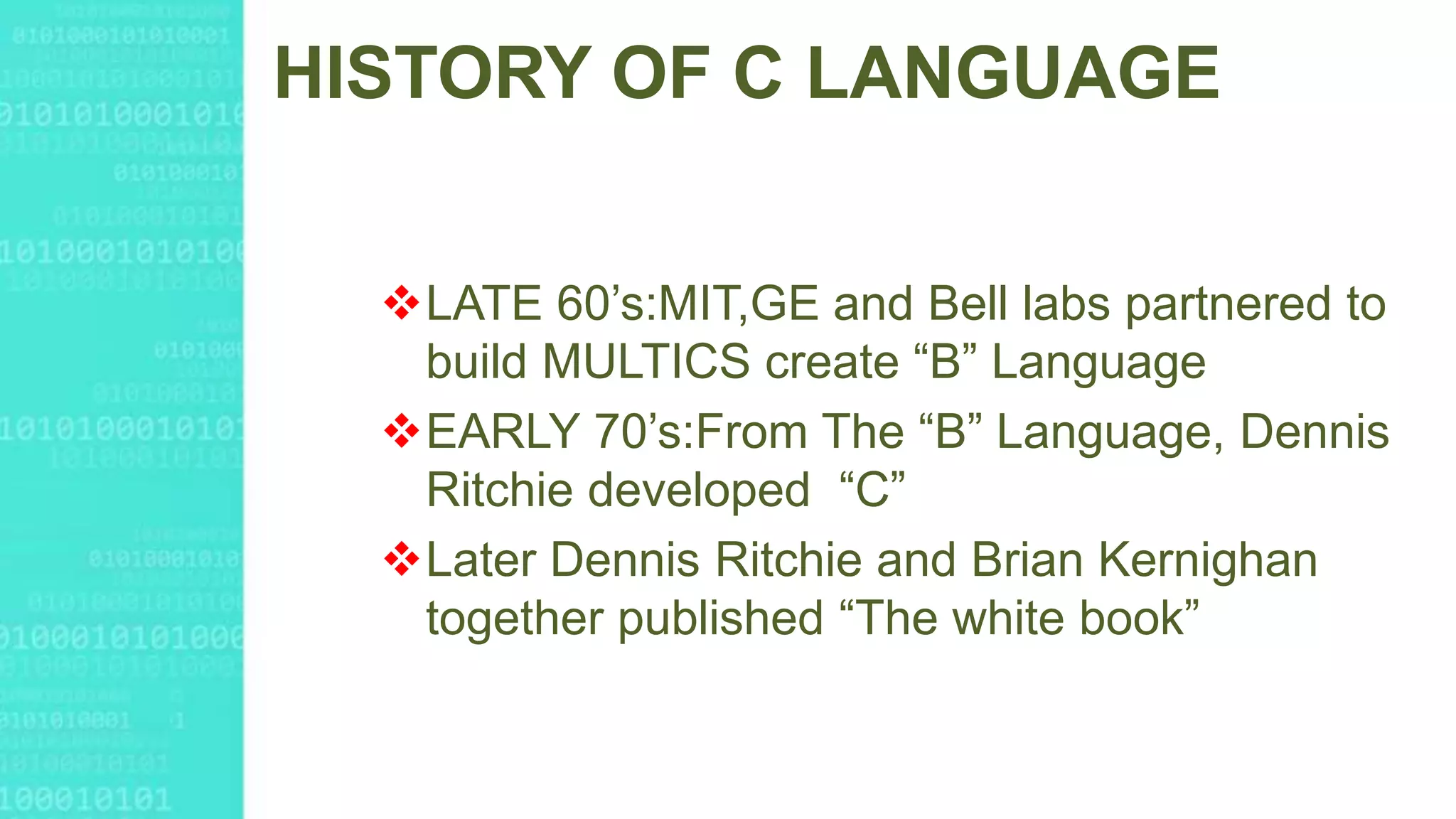 HISTORY OF C LANGUAGE
LATE 60’s:MIT,GE and Bell labs partnered to
build MULTICS create “B” Language
EARLY 70’s:From The “B” Language, Dennis
Ritchie developed “C”
Later Dennis Ritchie and Brian Kernighan
together published “The white book”
 