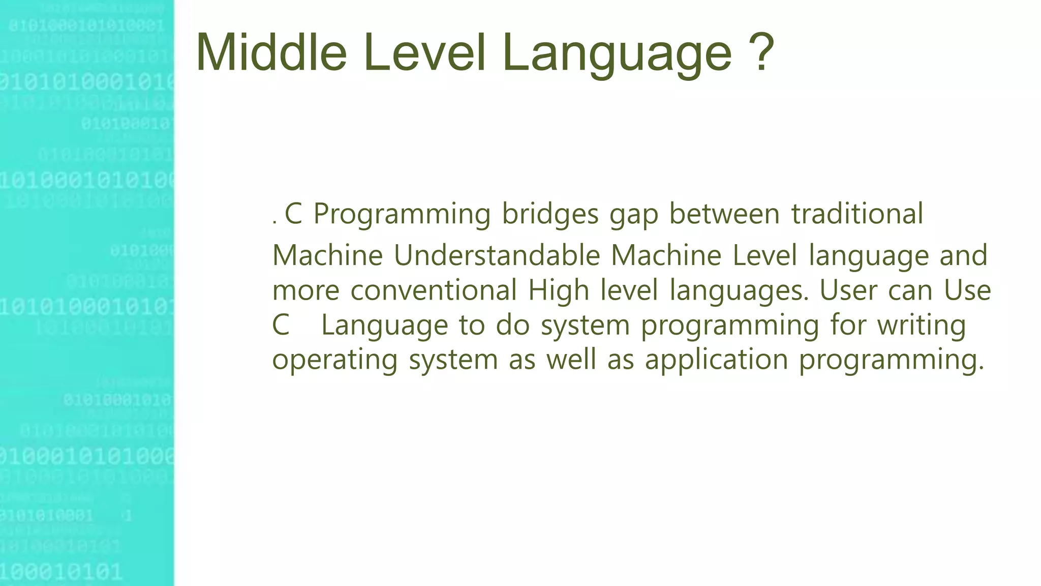 Middle Level Language ?
. C Programming bridges gap between traditional
Machine Understandable Machine Level language and
more conventional High level languages. User can Use
C Language to do system programming for writing
operating system as well as application programming.
 